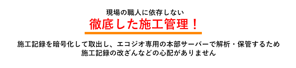 現場の職人に依存しない　徹底した施工管理！　施工記録を暗号化して取出し、エコジオ専用の本部サーバーで解析・保管するため、施工記録の改ざんなどの心配がありません